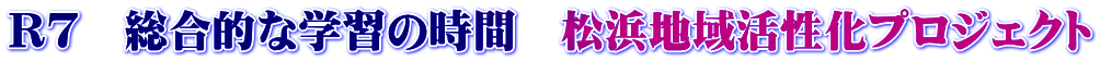 R7　総合的な学習の時間　松浜地域活性化プロジェクト
