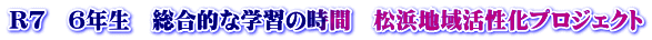 R7　６年生　総合的な学習の時間　松浜地域活性化プロジェクト